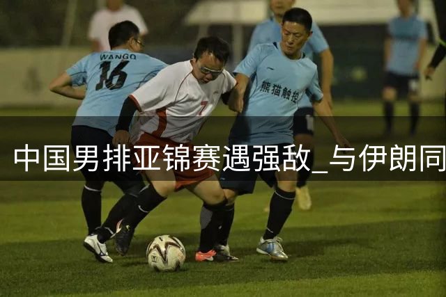 中国男排亚锦赛遇强敌 与伊朗同组征战福冈