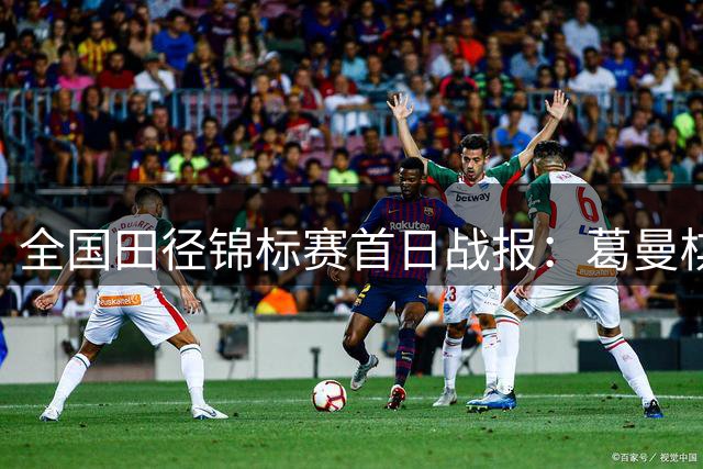全国田径锦标赛首日战报：葛曼棋领跑百米预赛 新秀陈妤颉表现亮眼