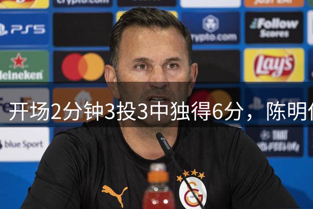 开场2分钟3投3中独得6分，陈明伶手感火热