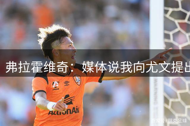 弗拉霍维奇：媒体说我向尤文提出苛刻续约条件，但这不是事实