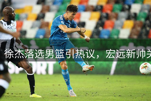 徐杰落选男篮引热议，宏远新帅关注焦泊乔，朱芳雨村BA受追捧
