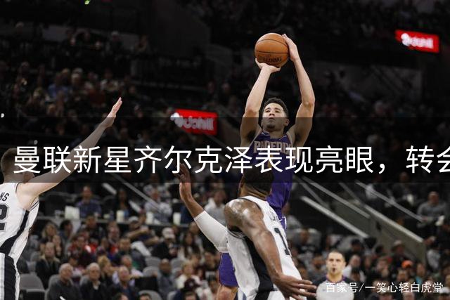 曼联新星齐尔克泽表现亮眼，转会前景仍存悬念