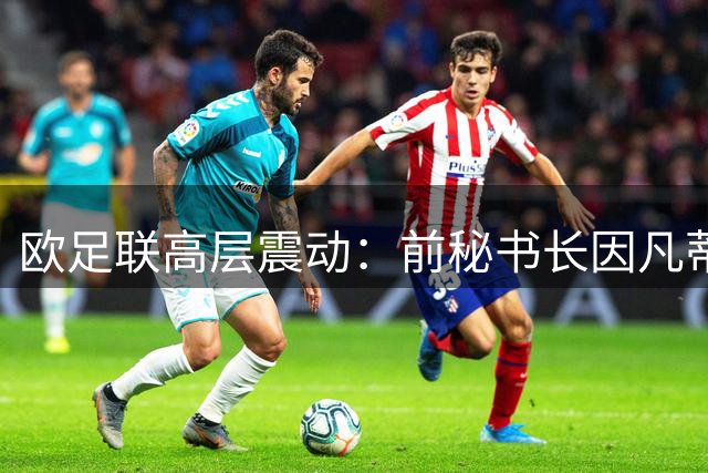 欧足联高层震动：前秘书长因凡蒂诺婚外情与资金流向引全面审查