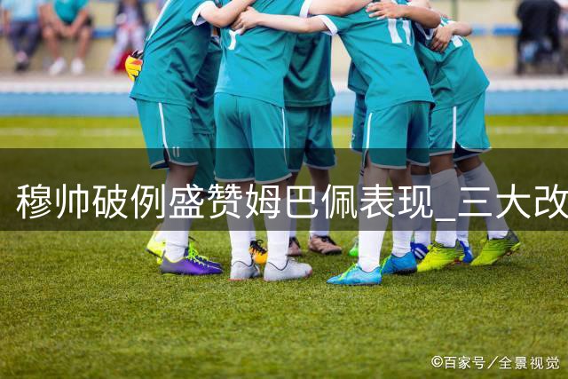 穆帅破例盛赞姆巴佩表现 三大改变助其蜕变