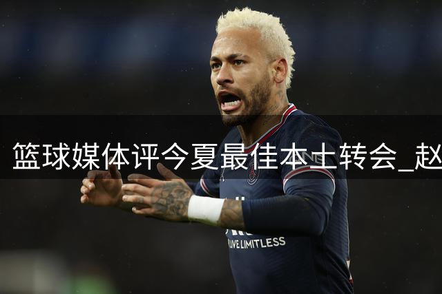 篮球媒体评今夏最佳本土转会 赵嘉义加盟获专家盛赞