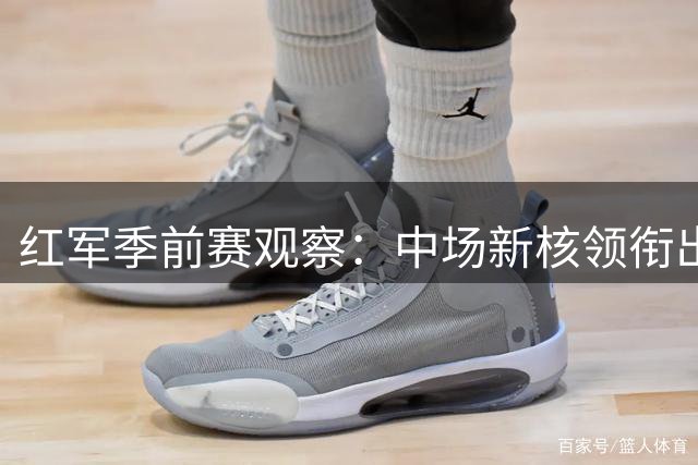 红军季前赛观察：中场新核领衔出场榜，锋线磨合成最大课题