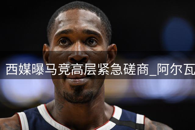 西媒曝马竞高层紧急磋商 阿尔瓦雷斯去留成焦点