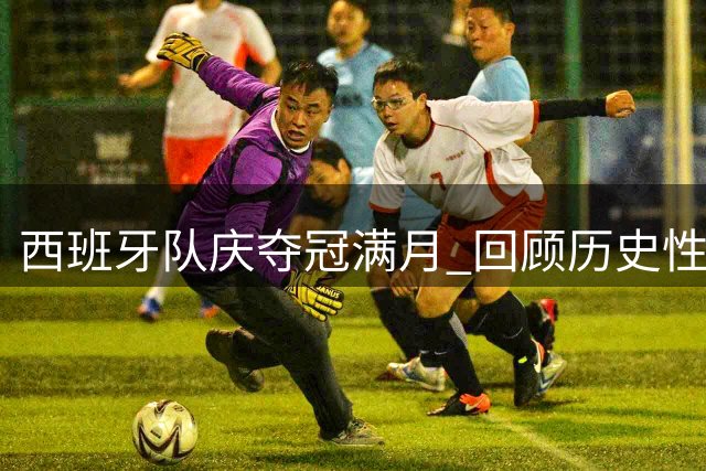 西班牙队庆夺冠满月 回顾历史性时刻